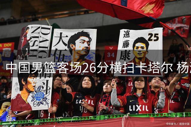 中国男篮客场26分横扫卡塔尔 杨瀚森15+9闪耀全场