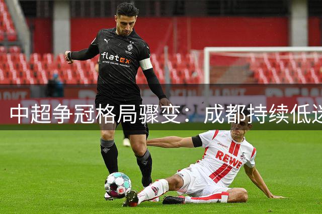 中超争冠格局骤变：成都持续低迷 国安趁势而起 德比大战再添谈资
