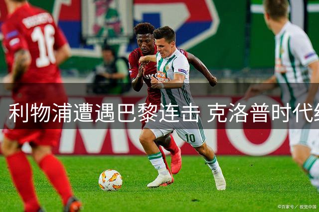 利物浦遭遇巴黎连击 克洛普时代结束难阻欧冠颓势
