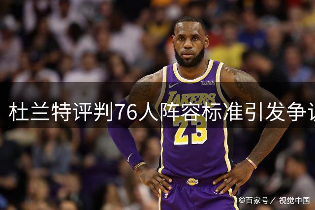 杜兰特评判76人阵容标准引发争议，多巨头时代反思何在？