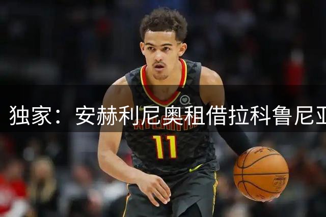 独家：安赫利尼奥租借拉科鲁尼亚达个人条款 仅剩俱乐部细节待敲定