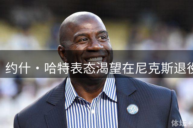 约什·哈特表态渴望在尼克斯退役