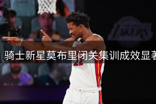 骑士新星莫布里闭关集训成效显著 中投短板专项攻坚引关注