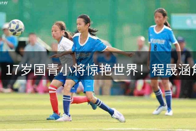 17岁国青小将惊艳世界！程晟涵角球绝杀阿森纳赛后动情落泪
