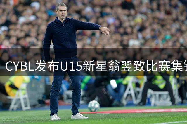 CYBL发布U15新星翁翌致比赛集锦 展现全面篮球技艺